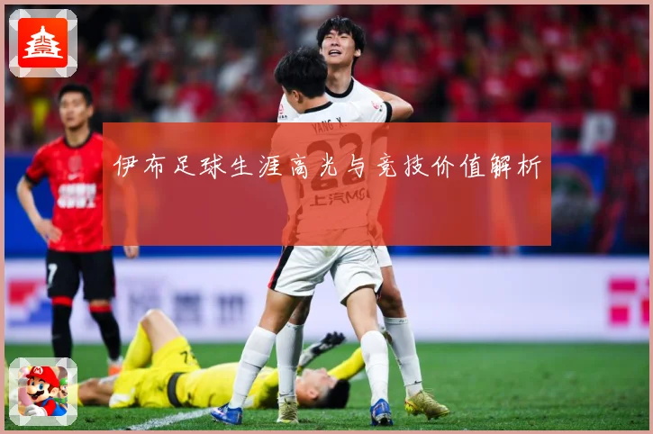 伊布足球生涯高光与竞技价值解析