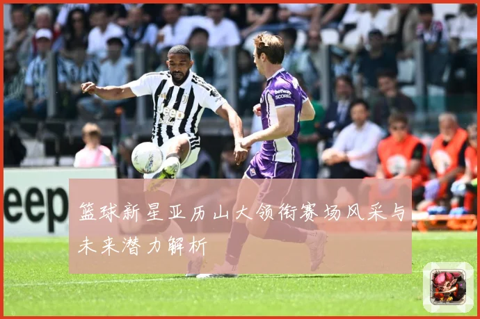 篮球新星亚历山大领衔赛场风采与未来潜力解析