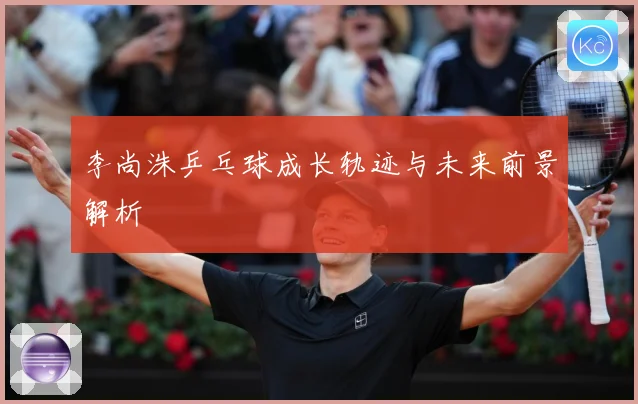 李尚洙乒乓球成长轨迹与未来前景解析