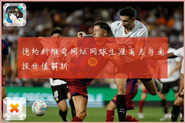 德约科维奇网坛网球生涯高光与竞技价值解析