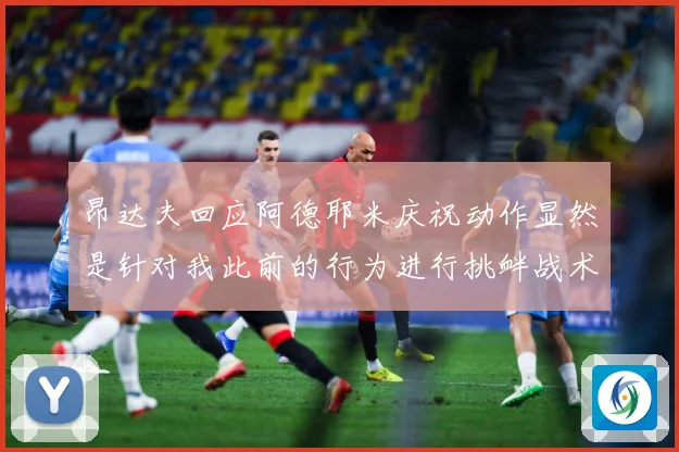 昂达夫回应阿德耶米庆祝动作显然是针对我此前的行为进行挑衅战术观察