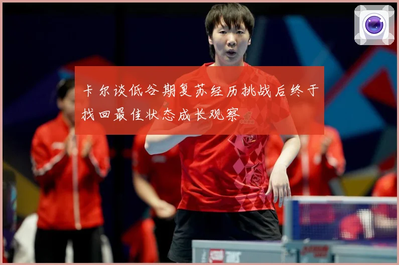 卡尔谈低谷期复苏经历挑战后终于找回最佳状态成长观察