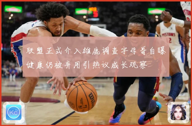 联盟正式介入雄鹿调查字母哥自曝健康仍被弃用引热议成长观察