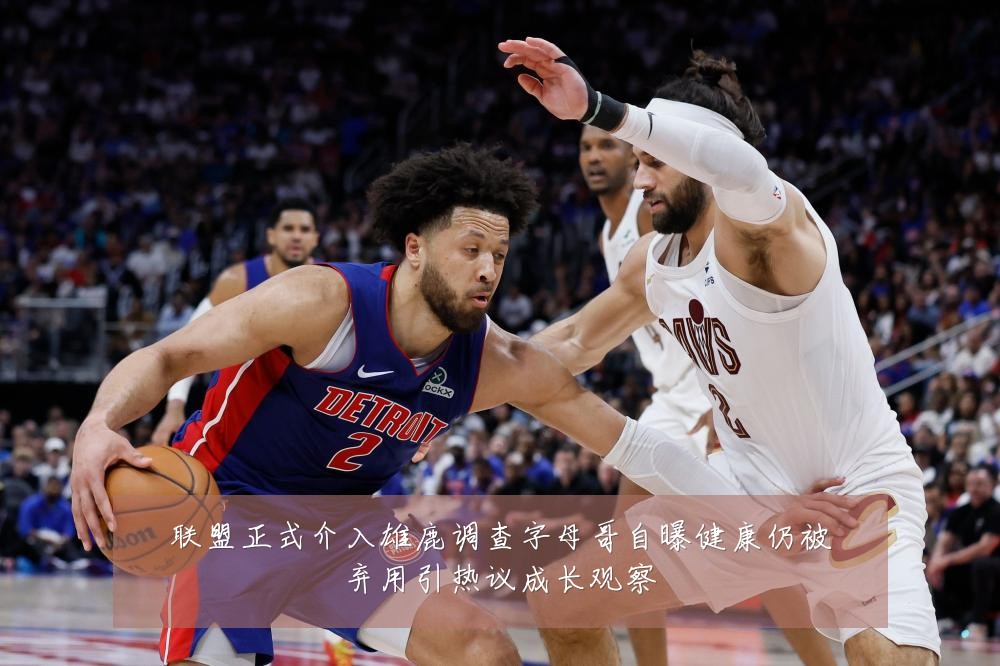 联盟正式介入雄鹿调查字母哥自曝健康仍被弃用引热议成长观察